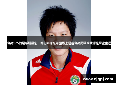 身高175的足球明星们：他们如何在绿茵场上超越身高局限成就辉煌职业生涯