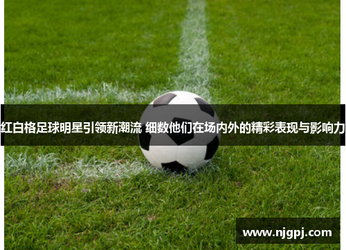 红白格足球明星引领新潮流 细数他们在场内外的精彩表现与影响力