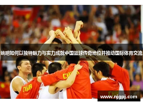 姚明如何以独特魅力与实力成就中国篮球传奇地位并推动国际体育交流