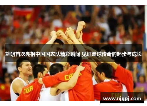 姚明首次亮相中国国家队精彩瞬间 见证篮球传奇的起步与成长