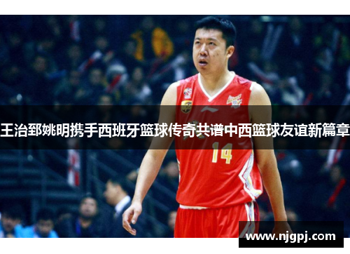 王治郅姚明携手西班牙篮球传奇共谱中西篮球友谊新篇章