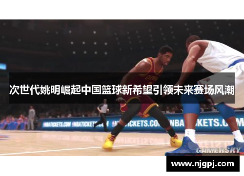 次世代姚明崛起中国篮球新希望引领未来赛场风潮